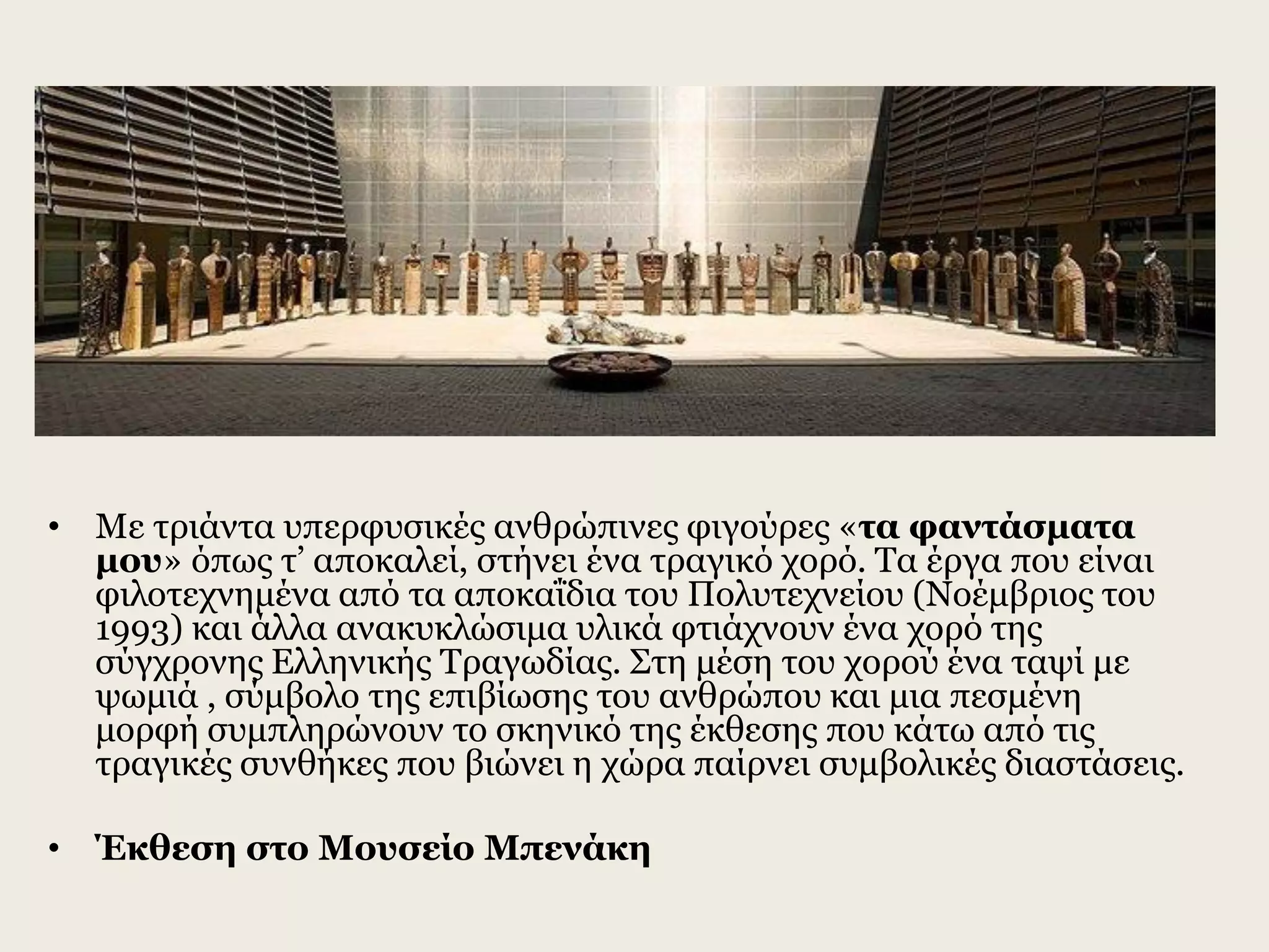 • Με τριάντα υπερφυσικές ανθρώπινες φιγούρες «τα φαντάσματα
μου» όπως τ’ αποκαλεί, στήνει ένα τραγικό χορό. Τα έργα που είναι
φιλοτεχνημένα από τα αποκαΐδια του Πολυτεχνείου (Νοέμβριος του
1993) και άλλα ανακυκλώσιμα υλικά φτιάχνουν ένα χορό της
σύγχρονης Ελληνικής Τραγωδίας. Στη μέση του χορού ένα ταψί με
ψωμιά , σύμβολο της επιβίωσης του ανθρώπου και μια πεσμένη
μορφή συμπληρώνουν το σκηνικό της έκθεσης που κάτω από τις
τραγικές συνθήκες που βιώνει η χώρα παίρνει συμβολικές διαστάσεις.
• Έκθεση στο Μουσείο Μπενάκη
 
