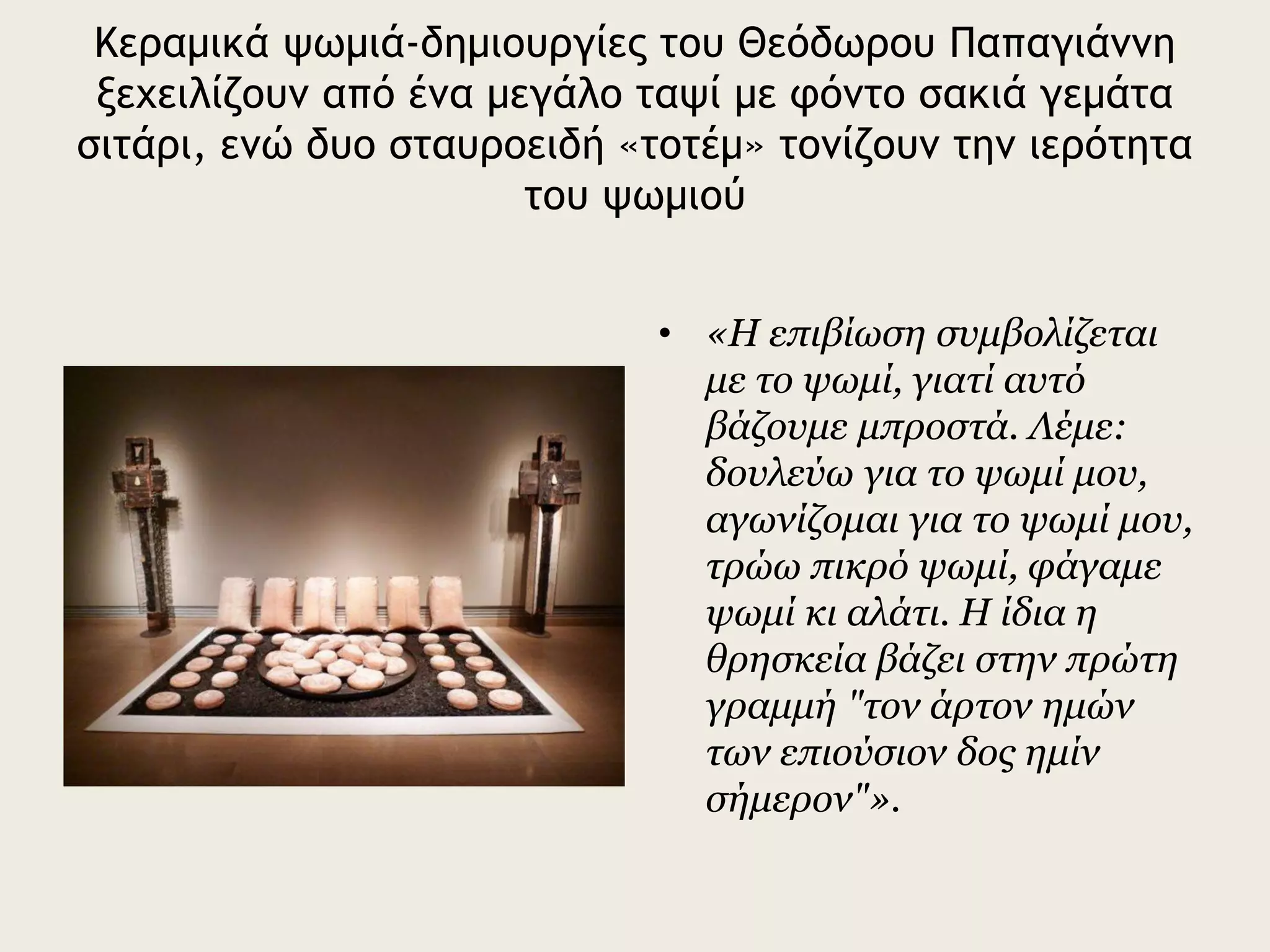 Κεραμικά ψωμιά-δημιουργίες του Θεόδωρου Παπαγιάννη
ξεχειλίζουν από ένα μεγάλο ταψί με φόντο σακιά γεμάτα
σιτάρι, ενώ δυο σταυροειδή «τοτέμ» τονίζουν την ιερότητα
του ψωμιού
• «Η επιβίωση συμβολίζεται
με το ψωμί, γιατί αυτό
βάζουμε μπροστά. Λέμε:
δουλεύω για το ψωμί μου,
αγωνίζομαι για το ψωμί μου,
τρώω πικρό ψωμί, φάγαμε
ψωμί κι αλάτι. Η ίδια η
θρησκεία βάζει στην πρώτη
γραμμή "τον άρτον ημών
των επιούσιον δος ημίν
σήμερον"».
 