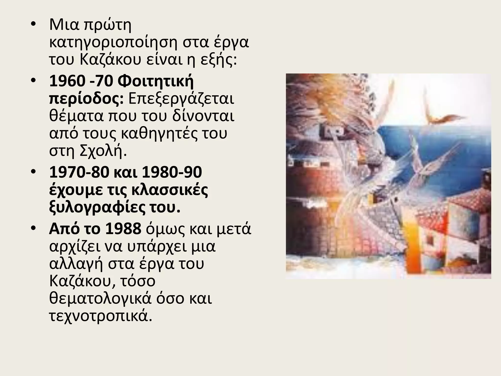 • Μια πρώτη
κατηγοριοποίηση στα έργα
του Καζάκου είναι η εξής:
• 1960 -70 Φοιτητική
περίοδος: Επεξεργάζεται
θέματα που του δίνονται
από τους καθηγητές του
στη Σχολή.
• 1970-80 και 1980-90
έχουμε τις κλασσικές
ξυλογραφίες του.
• Από το 1988 όμως και μετά
αρχίζει να υπάρχει μια
αλλαγή στα έργα του
Καζάκου, τόσο
θεματολογικά όσο και
τεχνοτροπικά.
 