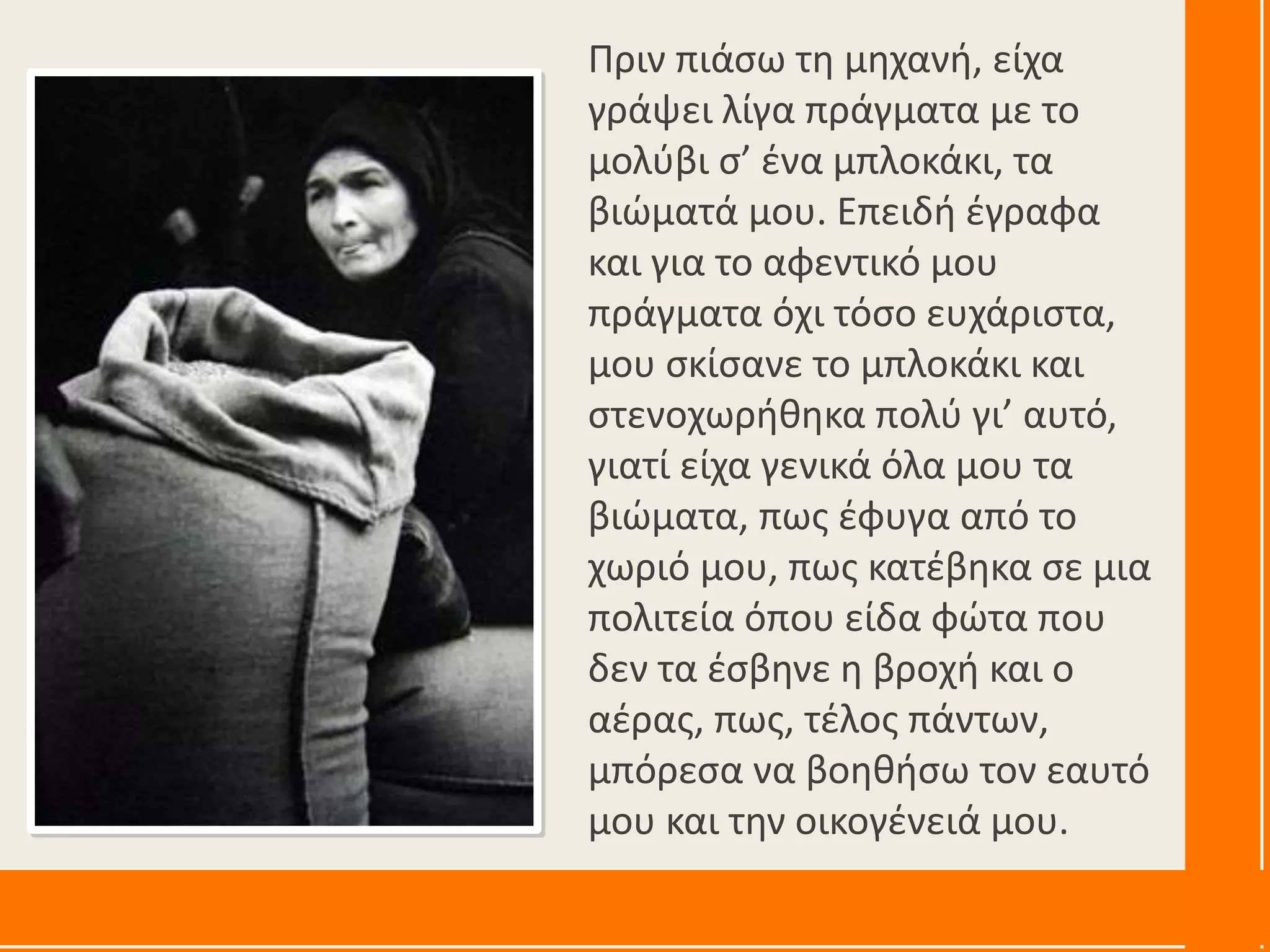 Πριν πιάσω τη μηχανή, είχα
γράψει λίγα πράγματα με το
μολύβι σ’ ένα μπλοκάκι, τα
βιώματά μου. Επειδή έγραφα
και για το αφεντικό μου
πράγματα όχι τόσο ευχάριστα,
μου σκίσανε το μπλοκάκι και
στενοχωρήθηκα πολύ γι’ αυτό,
γιατί είχα γενικά όλα μου τα
βιώματα, πως έφυγα από το
χωριό μου, πως κατέβηκα σε μια
πολιτεία όπου είδα φώτα που
δεν τα έσβηνε η βροχή και ο
αέρας, πως, τέλος πάντων,
μπόρεσα να βοηθήσω τον εαυτό
μου και την οικογένειά μου.
 