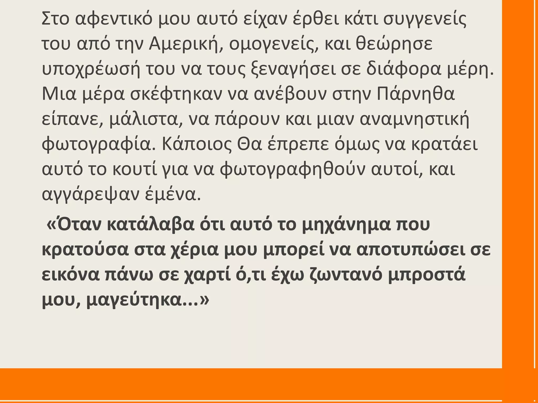 Στο αφεντικό μου αυτό είχαν έρθει κάτι συγγενείς
του από την Αμερική, ομογενείς, και θεώρησε
υποχρέωσή του να τους ξεναγήσει σε διάφορα μέρη.
Μια μέρα σκέφτηκαν να ανέβουν στην Πάρνηθα
είπανε, μάλιστα, να πάρουν και μιαν αναμνηστική
φωτογραφία. Κάποιος Θα έπρεπε όμως να κρατάει
αυτό το κουτί για να φωτογραφηθούν αυτοί, και
αγγάρεψαν έμένα.
«Όταν κατάλαβα ότι αυτό το μηχάνημα που
κρατούσα στα χέρια μου μπορεί να αποτυπώσει σε
εικόνα πάνω σε χαρτί ό,τι έχω ζωντανό μπροστά
μου, μαγεύτηκα...»
 