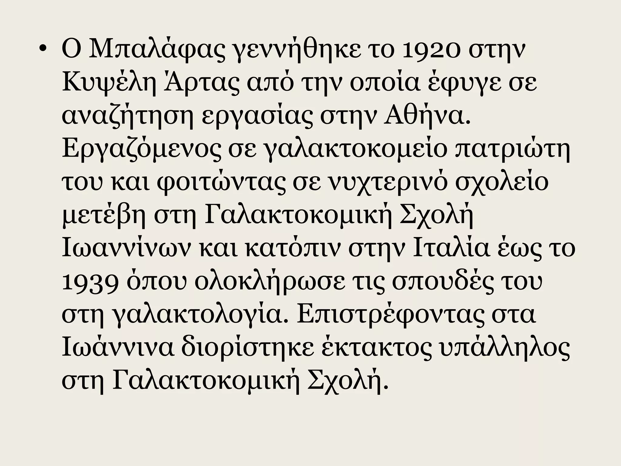 • Ο Μπαλάφας γεννήθηκε το 1920 στην
Κυψέλη Άρτας από την οποία έφυγε σε
αναζήτηση εργασίας στην Αθήνα.
Εργαζόμενος σε γαλακτοκομείο πατριώτη
του και φοιτώντας σε νυχτερινό σχολείο
μετέβη στη Γαλακτοκομική Σχολή
Ιωαννίνων και κατόπιν στην Ιταλία έως το
1939 όπου ολοκλήρωσε τις σπουδές του
στη γαλακτολογία. Επιστρέφοντας στα
Ιωάννινα διορίστηκε έκτακτος υπάλληλος
στη Γαλακτοκομική Σχολή.
 