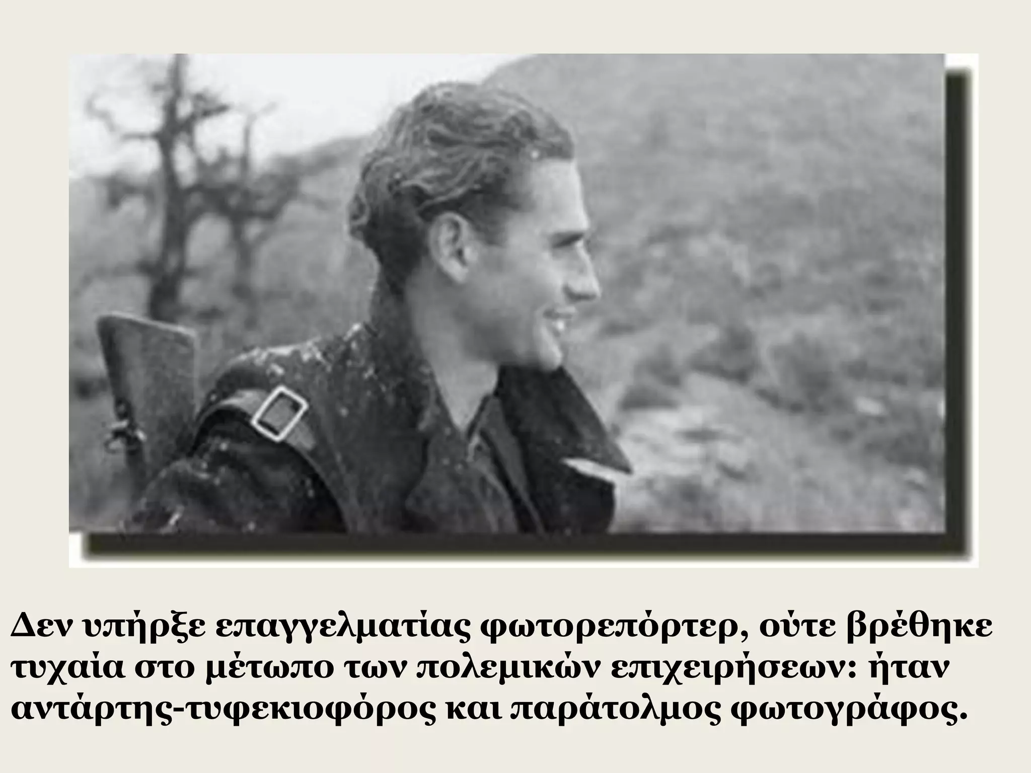 Δεν υπήρξε επαγγελματίας φωτορεπόρτερ, ούτε βρέθηκε
τυχαία στο μέτωπο των πολεμικών επιχειρήσεων: ήταν
αντάρτης-τυφεκιοφόρος και παράτολμος φωτογράφος.
 