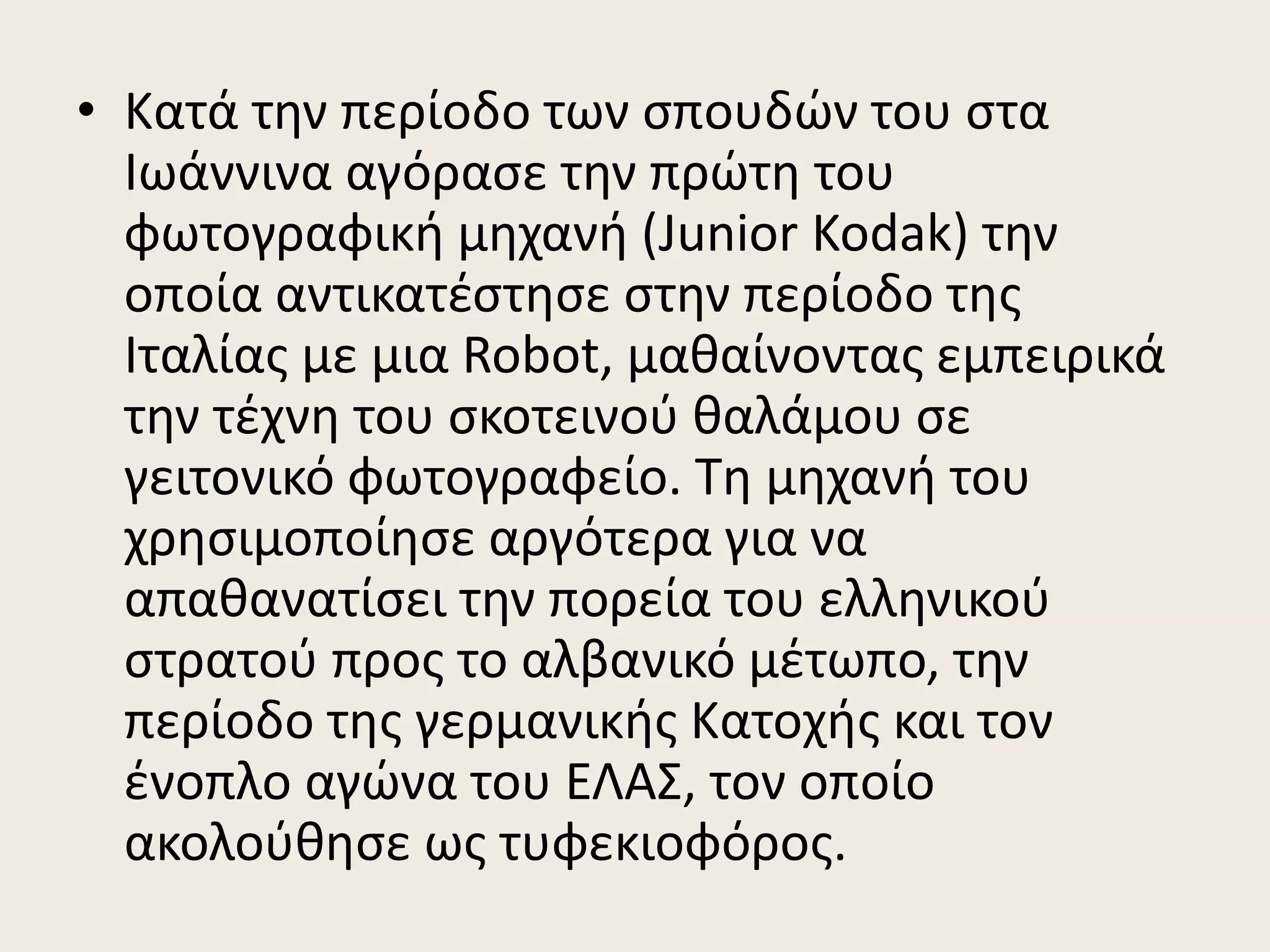 • Κατά την περίοδο των σπουδών του στα
Ιωάννινα αγόρασε την πρώτη του
φωτογραφική μηχανή (Junior Kodak) την
οποία αντικατέστησε στην περίοδο της
Ιταλίας με μια Robot, μαθαίνοντας εμπειρικά
την τέχνη του σκοτεινού θαλάμου σε
γειτονικό φωτογραφείο. Τη μηχανή του
χρησιμοποίησε αργότερα για να
απαθανατίσει την πορεία του ελληνικού
στρατού προς το αλβανικό μέτωπο, την
περίοδο της γερμανικής Κατοχής και τον
ένοπλο αγώνα του ΕΛΑΣ, τον οποίο
ακολούθησε ως τυφεκιοφόρος.
 