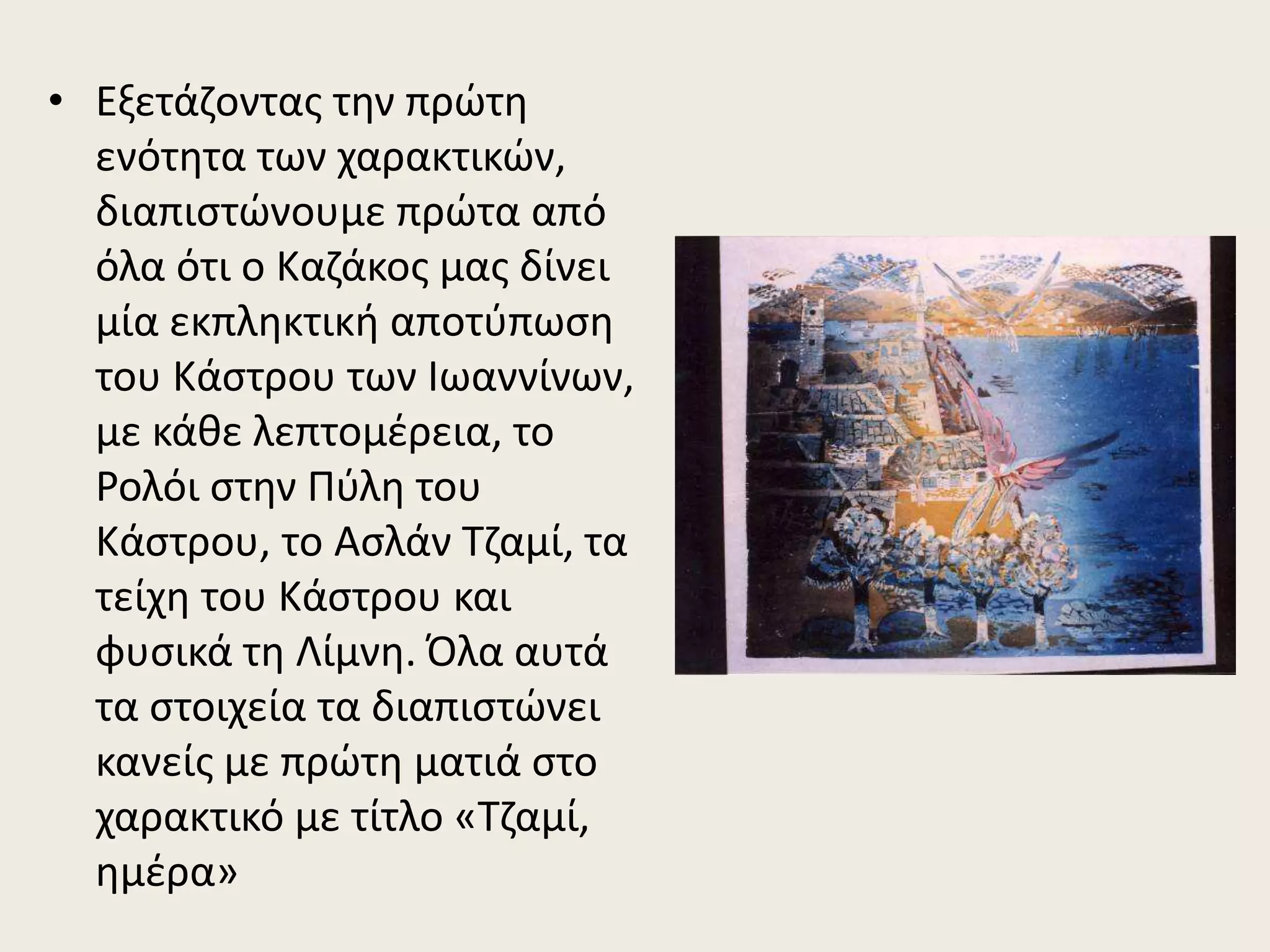 • Εξετάζοντας την πρώτη
ενότητα των χαρακτικών,
διαπιστώνουμε πρώτα από
όλα ότι ο Καζάκος μας δίνει
μία εκπληκτική αποτύπωση
του Κάστρου των Ιωαννίνων,
με κάθε λεπτομέρεια, το
Ρολόι στην Πύλη του
Κάστρου, το Ασλάν Τζαμί, τα
τείχη του Κάστρου και
φυσικά τη Λίμνη. Όλα αυτά
τα στοιχεία τα διαπιστώνει
κανείς με πρώτη ματιά στο
χαρακτικό με τίτλο «Τζαμί,
ημέρα»
 