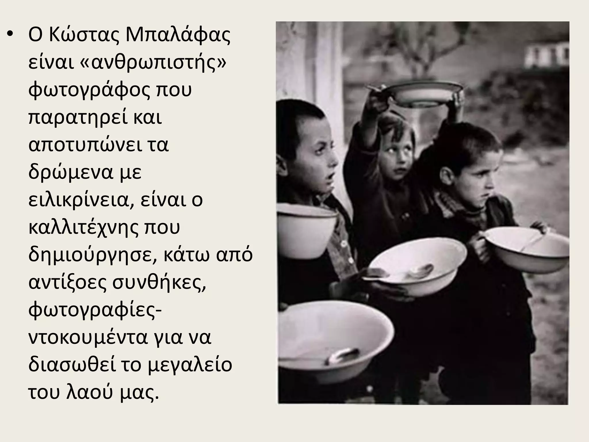 • Ο Κώστας Μπαλάφας
είναι «ανθρωπιστής»
φωτογράφος που
παρατηρεί και
αποτυπώνει τα
δρώμενα με
ειλικρίνεια, είναι ο
καλλιτέχνης που
δημιούργησε, κάτω από
αντίξοες συνθήκες,
φωτογραφίες-
ντοκουμέντα για να
διασωθεί το μεγαλείο
του λαού μας.
 