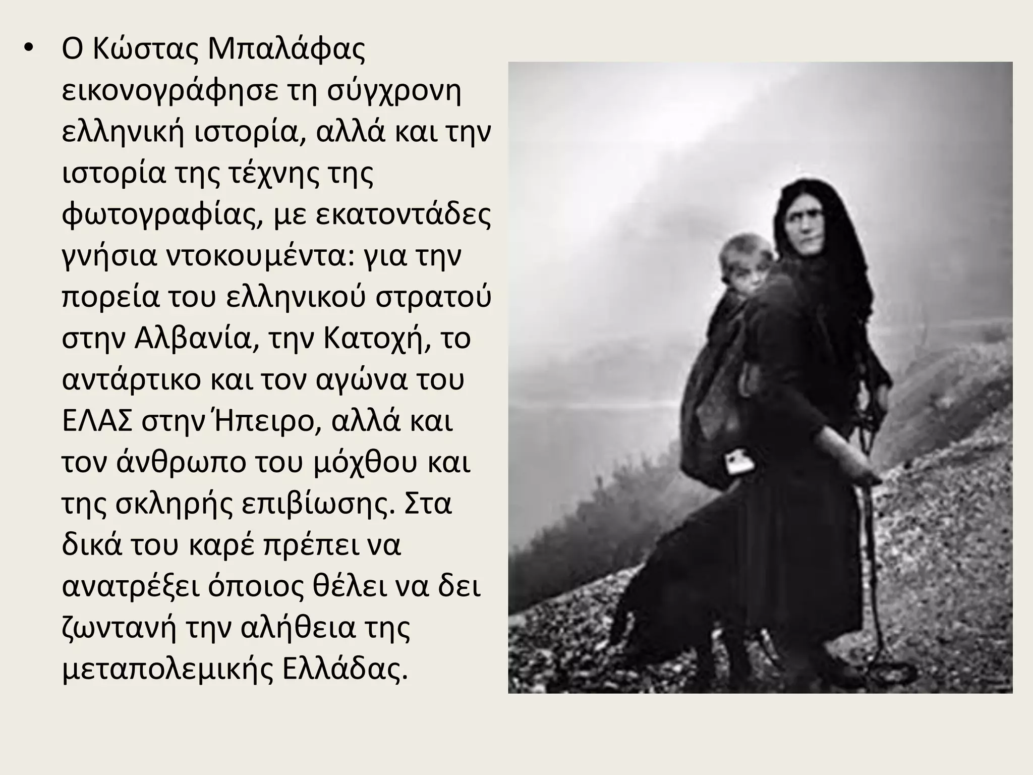 • Ο Κώστας Μπαλάφας
εικονογράφησε τη σύγχρονη
ελληνική ιστορία, αλλά και την
ιστορία της τέχνης της
φωτογραφίας, με εκατοντάδες
γνήσια ντοκουμέντα: για την
πορεία του ελληνικού στρατού
στην Αλβανία, την Κατοχή, το
αντάρτικο και τον αγώνα του
ΕΛΑΣ στην Ήπειρο, αλλά και
τον άνθρωπο του μόχθου και
της σκληρής επιβίωσης. Στα
δικά του καρέ πρέπει να
ανατρέξει όποιος θέλει να δει
ζωντανή την αλήθεια της
μεταπολεμικής Ελλάδας.
 