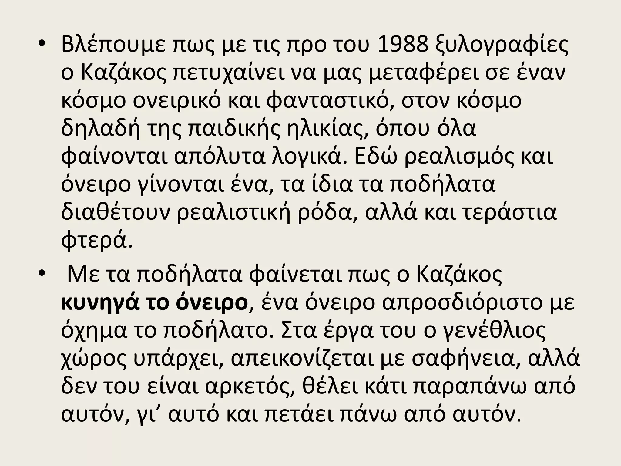 • Βλέπουμε πως με τις προ του 1988 ξυλογραφίες
ο Καζάκος πετυχαίνει να μας μεταφέρει σε έναν
κόσμο ονειρικό και φανταστικό, στον κόσμο
δηλαδή της παιδικής ηλικίας, όπου όλα
φαίνονται απόλυτα λογικά. Εδώ ρεαλισμός και
όνειρο γίνονται ένα, τα ίδια τα ποδήλατα
διαθέτουν ρεαλιστική ρόδα, αλλά και τεράστια
φτερά.
• Με τα ποδήλατα φαίνεται πως ο Καζάκος
κυνηγά το όνειρο, ένα όνειρο απροσδιόριστο με
όχημα το ποδήλατο. Στα έργα του ο γενέθλιος
χώρος υπάρχει, απεικονίζεται με σαφήνεια, αλλά
δεν του είναι αρκετός, θέλει κάτι παραπάνω από
αυτόν, γι’ αυτό και πετάει πάνω από αυτόν.
 