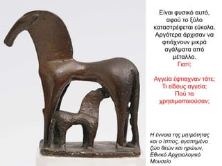 Είναι φυσικό αυτό,
αφού το ξύλο
καταστρέφεται εύκολα.
Αργότερα άρχισαν να
φτιάχνουν µικρά
αγάλµατα από
µέταλλο.
Γιατί;
Αγγεία έφτιαχναν τότε;
Τι είδους αγγεία;
Πού τα
χρησιμοποιούσαν;
Η έννοια της μητρότητας
και ο ίππος, αγαπημένο
ζώο θεών και ηρώων,
Εθνικό Αρχαιολογικό
Μουσείο
 