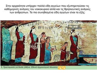 Στην αρχαιότητα υπήρχαν πολλά είδη αγγείων που εξυπηρετούσαν τις
καθηµερινές ανάγκες του νοικοκυριού αλλά και τις θρησκευτικές ανάγκες
των ανθρώπων. Τα πιο συνηθισµένα είδη αγγείων είναι τα εξής:
 