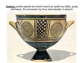 Λεκάνη: µεγάλο χαµηλό και ανοικτό αγγείο µε οριζόντιες λαβές, χωρίς
σκέπασµα. Στο εσωτερικό της ίσως προετοίµαζαν το φαγητό.
 