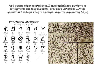 Από αυτούς πήραν το αλφάβητο. Σ' αυτό πρόσθεσαν φωνήεντα κι
έφτιαξαν έτσι δικό τους αλφάβητο. Στην αρχή µάλιστα οι Έλληνες
έγραφαν από τα δεξιά προς τα αριστερά, χωρίς να χωρίζουν τις λέξεις.
 