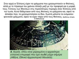 Στην αρχή οι Έλληνες είχαν τα γράµµατα που χρησιµοποιούν οι Φοίνικες,
αλλά µε το πέρασµα του χρόνου άλλαξε µαζί µε την προφορά και η µορφή
τους. Γείτονες των Φοινίκων στις περισσότερες περιοχές ήταν Έλληνες από
την Ιωνία. Αυτοί διδάχτηκαν από τους Φοίνικες τα γράµµατα και, αφού τα
άλλαξαν λίγο, τα χρησιµοποίησαν οι ίδιοι. Σωστά µάλιστα τα ονόµασαν
φοινικικά γράµµατα, αφού τα είχαν πάρει από τους Φοίνικες. Ηρόδοτος, Ιστορία,
Ε',58(διασκευή)
 