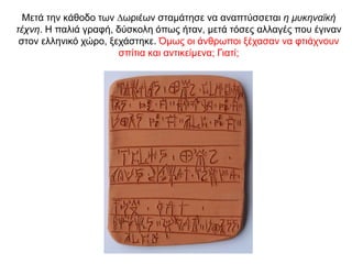 Μετά την κάθοδο των ∆ωριέων σταµάτησε να αναπτύσσεται η µυκηναϊκή
τέχνη. Η παλιά γραφή, δύσκολη όπως ήταν, µετά τόσες αλλαγές που έγιναν
στον ελληνικό χώρο, ξεχάστηκε. Όμως οι άνθρωποι ξέχασαν να φτιάχνουν
σπίτια και αντικείμενα; Γιατί;
 