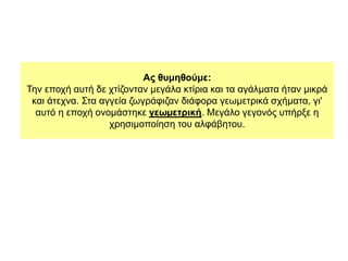 Ας θυμηθούμε:
Την εποχή αυτή δε χτίζονταν µεγάλα κτίρια και τα αγάλµατα ήταν µικρά
και άτεχνα. Στα αγγεία ζωγράφιζαν διάφορα γεωµετρικά σχήµατα, γι'
αυτό η εποχή ονοµάστηκε γεωµετρική. Μεγάλο γεγονός υπήρξε η
χρησιµοποίηση του αλφάβητου.
 