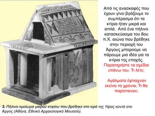 Από τις ανασκαφές που
έχουν γίνει βγάζουµε το
συµπέρασµα ότι τα
κτίρια ήταν µικρά και
απλά. Από ένα πήλινο
κατασκεύασµα του 8ου
π.Χ. αιώνα που βρέθηκε
στην περιοχή του
Άργους µπορούµε να
πάρουµε µια ιδέα για τα
κτίρια της εποχής.
Παρατηρήστε τα σχέδια
επάνω του. Τι λέτε;
Αγάλματα έφτιαχναν
εκείνα τα χρόνια; Τι θα
παρίσταναν;
3. Πήλινο οµοίωµα µικρού κτιρίου που βρέθηκε στο ιερό της Ήρας κοντά στο
Άργος (Αθήνα, Εθνικό Αρχαιολογικό Μουσείο).
 