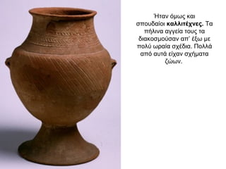Ήταν όµως και
σπουδαίοι καλλιτέχνες. Τα
πήλινα αγγεία τους τα
διακοσµούσαν απ’ έξω µε
πολύ ωραία σχέδια. Πολλά
από αυτά είχαν σχήµατα
ζώων.
 