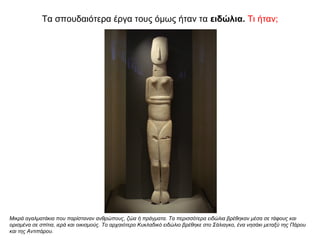 Τα σπουδαιότερα έργα τους όµως ήταν τα ειδώλια. Τι ήταν;
Μικρά αγαλματάκια που παρίσταναν ανθρώπους, ζώα ή πράγματα. Τα περισσότερα ειδώλια βρέθηκαν μέσα σε τάφους και
ορισμένα σε σπίτια, ιερά και οικισμούς. Το αρχαιότερο Κυκλαδικό ειδώλιο βρέθηκε στο Σάλιαγκο, ένα νησάκι μεταξύ της Πάρου
και της Αντιπάρου.
 