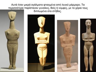 Αυτά ήταν µικρά αγάλµατα φτιαγµένα από λευκό µάρµαρο. Τα
περισσότερα παρίσταναν γυναίκες, θεές ή νύµφες, µε τα χέρια τους
διπλωµένα στο στήθος.
 