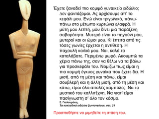 Έχετε ξαναδεί πιο κοµψό γυναικείο ειδώλιο;
∆εν φαντάζοµαι. Ας αρχίσουµε απ’ το
κεφάλι µου. Ενώ είναι τριγωνικό, πάνω-
πάνω στο µέτωπο κυρτώνει ελαφρά. Η
µύτη µου λεπτή, µου δίνει µια παράξενη
σοβαρότητα. Μυτερό είναι το πηγούνι µου,
µυτεροί και οι ώµοι µου. Κι έπειτα από τις
τόσες γωνίες έρχεται η αντίθεση. Η
παχουλή κοιλιά µου. Ναι, καλά το
καταλάβατε. Περιµένω µωρό. Ακουµπώ τα
χέρια πάνω της, σαν να θέλω να τα βάλω
για προσκεφάλι του. Νοµίζω πως είµαι η
πιο κοµψή έγκυος γυναίκα που έχετε δει. Η
µισή, από τη µέση και πάνω, είµαι
σουβλερή και η άλλη µισή, από τη µέση και
κάτω, είµαι όλο απαλές καµπύλες. Να το
µυστικό του καλλιτέχνη. Να γιατί είµαι
πασίγνωστη σ’ όλο τον κόσµο.
Σ. Γιαλουράκη,
Τα κυκλαδικά ειδώλια ζωντανεύουν, σελ. 21
Προσπαθήστε να µιµηθείτε τη στάση του.
 