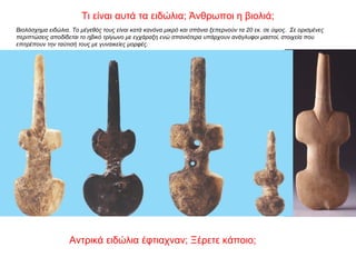 Βιολόσχημα ειδώλια. Το μέγεθός τους είναι κατά κανόνα μικρό και σπάνια ξεπερνούν τα 20 εκ. σε ύψος. Σε ορισμένες
περιπτώσεις αποδίδεται το ηβικό τρίγωνο με εγχάραξη ενώ σπανιότερα υπάρχουν ανάγλυφοι μαστοί, στοιχεία που
επιτρέπουν την ταύτισή τους με γυναικείες μορφές.
Τι είναι αυτά τα ειδώλια; Άνθρωποι η βιολιά;
Αντρικά ειδώλια έφτιαχναν; Ξέρετε κάποιο;
 