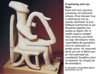 Ο αρπιστής από την
Κέρο
Είµαι από τους πρώτους
µουσικούς του ελληνικού
κόσµου. Είναι σίγουρο πως
ο καλλιτέχνης που µε
έφτιαξε αγαπούσε τη ζωή.
Κάθοµαι αναπαυτικά σε µια
θαυµάσια καρέκλα που
µοιάζει µε θρόνο. Με το
κεφάλι γερµένο ελαφρά
πίσω αποπνέω ζωντάνια
και κέφι. Φαντάζεστε πόση
προσπάθεια θα χρειαζόταν
από τον καλλιτέχνη να
φτιάξει εµένα, την τριγωνική
άρπα µου και το θρόνο µου
µε τόση µαστοριά και
ευαισθησία! Σκεφθείτε µόνο
τα εργαλεία της εποχής και
θα καταλάβετε.
Σ. Γιαλουράκη, Τα κυκλαδικά ειδώλια 
ζωντανεύουν, σελ. 25
 