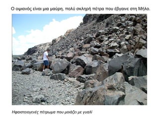 Ο οψιανός είναι µια µαύρη, πολύ σκληρή πέτρα που έβγαινε στη Μήλο.
Ηφαιστειογενές πέτρωμα που μοιάζει με γυαλί
 