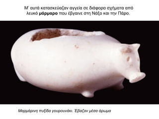 Μ’ αυτά κατασκεύαζαν αγγεία σε διάφορα σχήµατα από
λευκό µάρµαρο που έβγαινε στη Νάξο και την Πάρο.
Μαρμάρινη πυξίδα γουρουνάκι. Έβαζαν μέσα άρωμα
 