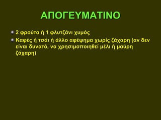 ΑΠΟΓΕΥΜΑΤΙΝΟ
2 φρούτα ή 1 φλυτζάνι χυμός
Καφές ή τσάι ή άλλο αφέψημα χωρίς ζάχαρη (αν δεν
είναι δυνατό, να χρησιμοποιηθεί μέλι ή μαύρη
ζάχαρη)
 