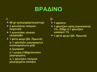 ΒΡΑΔΙΝΟ
Α.                                Β.
     90 gr κρέας/ψάρι/αυγά/τυρί        1 φρούτο
     2 φλυτζάνια τσαγιού               1 φλυτζάνι γάλα (κατσικίσιο)
     λαχανικά                          1%, 220gr ή 1 φλυτζάνι
     1 κουταλάκι γλυκού                γιαούρτι 1%
     ελαιόλαδο                         1 φέτα ψωμί (βλ. Πρωινό)
     1 φέτα ψωμί (βλ. Πρωινό)
     ή ½ φλυτζάνι μαγειρεμένο
     αναποφλοίωτο ρύζι
     ή ζυμαρικά
     ή 1 μικρή (100gr)πατάτα
     μαγειρεμένη
     ή ½ φλυτζάνι τσαγιού
     μαγειρεμένα όσπρια
 