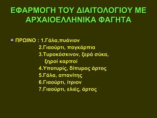 ΕΦΑΡΜΟΓΗ ΤΟΥ ΔΙΑΙΤΟΛΟΓΙΟΥ ΜΕ
   ΑΡΧΑΙΟΕΛΛΗΝΙΚΑ ΦΑΓΗΤΑ

ΠΡΩΙΝΟ : 1.Γάλα,πυάνιον
        2.Γιαούρτι, παγκάρπια
        3.Τυροκόσκινον, ξερά σύκα,
           ξηροί καρποί
        4.Υποτυρίς, δίπυρος άρτος
        5.Γάλα, αττανίτης
        6.Γιαούρτι, ίτριον
        7.Γιαούρτι, ελιές, άρτος
 