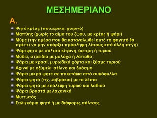 ΜΕΣΗΜΕΡΙΑΝΟ
Α.
 Ψητό κρέας (πουλερικό, χοιρινό)
 Ματτύης (χωρίς το αίμα του ζώου, με κρέας ή ψάρι)
 Μύμα (την ημέρα που θα καταναλωθεί αυτό το φαγητό θα
 πρέπει να μην υπάρξει πρόσληψη λίπους από άλλη πηγή)
 Ψάρι ψητό με σάλτσα κίτρινη, άσπρη ή τυριού
 Μύδια, στρείδια με μολόχα ή λάπαθο
 Ψάρια με κρασί, μυρωδικά χόρτα και ξύσμα τυριού
 Αχινοί με οξύμελι, σέλινο και δυόσμο
 Ψάρια μικρά ψητά σε πακετάκια από συκόφυλλα
 Ψάρια ψητά (πχ. λαβράκια) με τα λέπια
 Ψάρια ψητά με επάλειψη τυριού και λαδιού
 Ψάρια βραστά με λαχανικά
 Μυττωτός
 Σαλιγκάρια ψητά ή με διάφορες σάλτσες
 