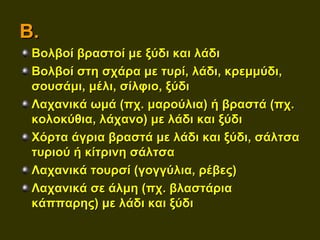 Β.
 Βολβοί βραστοί με ξύδι και λάδι
 Βολβοί στη σχάρα με τυρί, λάδι, κρεμμύδι,
 σουσάμι, μέλι, σίλφιο, ξύδι
 Λαχανικά ωμά (πχ. μαρούλια) ή βραστά (πχ.
 κολοκύθια, λάχανο) με λάδι και ξύδι
 Χόρτα άγρια βραστά με λάδι και ξύδι, σάλτσα
 τυριού ή κίτρινη σάλτσα
 Λαχανικά τουρσί (γογγύλια, ρέβες)
 Λαχανικά σε άλμη (πχ. βλαστάρια
 κάππαρης) με λάδι και ξύδι
 