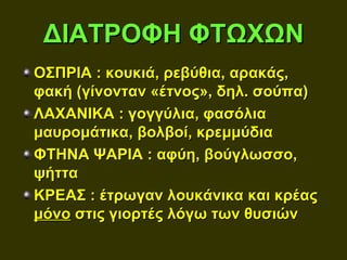 ΔΙΑΤΡΟΦΗ ΦΤΩΧΩΝ
ΟΣΠΡΙΑ : κουκιά, ρεβύθια, αρακάς,
φακή (γίνονταν «έτνος», δηλ. σούπα)
ΛΑΧΑΝΙΚΑ : γογγύλια, φασόλια
μαυρομάτικα, βολβοί, κρεμμύδια
ΦΤΗΝΑ ΨΑΡΙΑ : αφύη, βούγλωσσο,
ψήττα
ΚΡΕΑΣ : έτρωγαν λουκάνικα και κρέας
μόνο στις γιορτές λόγω των θυσιών
 