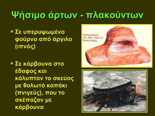 Ψήσιμο άρτων - πλακούντων
Σε υπερυψωμένο
φούρνο από άργιλο
(ιπνός)

Σε κάρβουνα στο
έδαφος και
κάλυπταν το σκεύος
με θολωτό καπάκι
(πνιγεύς), που το
σκέπαζαν με
κάρβουνα
 