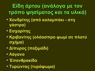 Είδη άρτου (ανάλογα με τον
τρόπο ψησίματος και τα υλικά)
Χονδρίτης (από καλαμπόκι - στη
γάστρα)
Εσχαρίτης
Κριβανίτης (ολόασπρο ψωμί σε πλατύ
σχήμα)
Δίπυρος (παξιμάδι)
Λάγανο
Έπανθρακίδα
Τυρώντας (τυρόψωμο)
 