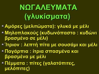 ΝΩΓΑΛΕΥΜΑΤΑ
       (γλυκίσματα)
Αμόρες (μελιτώματα): γλυκά με μέλι
Μηλοπλακούς (κυδωνόπαστο : κυδώνι
βρασμένο σε μέλι)
Ίτριον : λεπτή πίτα με σουσάμι και μέλι
Παγάρπια : ίτρια σπασμένα και
βρασμένα με μέλι
Πέμματα : πίτες (γαλατόπιτες,
μελόπιτες)
 