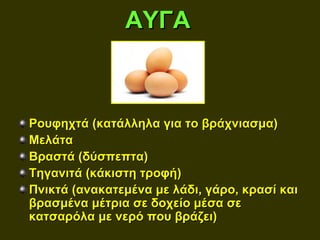 ΑΥΓΑ



Ρουφηχτά (κατάλληλα για το βράχνιασμα)
Μελάτα
Βραστά (δύσπεπτα)
Τηγανιτά (κάκιστη τροφή)
Πνικτά (ανακατεμένα με λάδι, γάρο, κρασί και
βρασμένα μέτρια σε δοχείο μέσα σε
κατσαρόλα με νερό που βράζει)
 