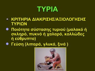 ΤΥΡΙΑ
  ΚΡΙΤΗΡΙΑ ΔΙΑΚΡΙΣΗΣ/ΑΞΙΟΛΟΓΗΣΗΣ
  ΤΥΡΙΩΝ
 Ποιότητα σύστασης τυριού (μαλακό ή
  σκληρό, πυκνό ή χαλαρό, κολλώδες
  ή εύθρυπτο)
 Γεύση (λιπαρά, γλυκά, ξινά )
 