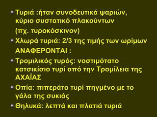 Τυριά :ήταν συνοδευτικά ψαριών,
κύριο συστατικό πλακούντων
(πχ. τυροκόσκινον)
Χλωρά τυριά: 2/3 της τιμής των ωρίμων
ΑΝΑΦΕΡΟΝΤΑΙ :
Τρομιλικός τυρός: νοστιμότατο
κατσικίσιο τυρί από την Τρομίλεια της
ΑΧΑΪΑΣ
Οπία: πιπεράτο τυρί πηγμένο με το
γάλα της συκιάς
Θηλυκά: λεπτά και πλατιά τυριά
 