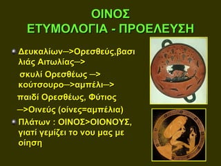 ΟΙΝΟΣ
  ΕΤΥΜΟΛΟΓΙΑ - ΠΡΟΕΛΕΥΣΗ
Δευκαλίων─>Ορεσθεύς,βασι
λιάς Αιτωλίας─>
σκυλί Ορεσθέως ─>
κούτσουρο─>αμπέλι─>
παιδί Ορεσθέως, Φύτιος
─>Οινεύς (οίνες=αμπέλια)
Πλάτων : ΟΙΝΟΣ>ΟΙΟΝΟΥΣ,
γιατί γεμίζει το νου μας με
οίηση
 