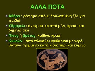 ΑΛΛΑ ΠΟΤΑ
Αθήρα : ρόφημα από ψιλοαλεσμένη ζέα για
παιδιά
Υδρόμελι : αναψυκτικό από μέλι, κρασί και
δημητριακά
Πίνος ή βρύτος: κρίθινο κρασί
Κυκεών : από πλιγούρι κριθαριού με νερό,
βότανα, τριμμένο κατσικίσιο τυρί και κύμινο
 