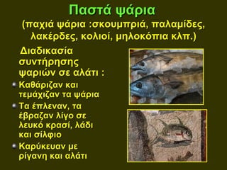 Παστά ψάρια
(παχιά ψάρια :σκουμπριά, παλαμίδες,
  λακέρδες, κολιοί, μηλοκόπια κλπ.)
Διαδικασία
συντήρησης
ψαριών σε αλάτι :
Καθάριζαν και
τεμάχιζαν τα ψάρια
Τα έπλεναν, τα
έβραζαν λίγο σε
λευκό κρασί, λάδι
και σίλφιο
Καρύκευαν με
ρίγανη και αλάτι
 