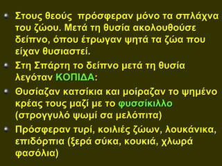 Στους θεούς πρόσφεραν μόνο τα σπλάχνα
του ζώου. Μετά τη θυσία ακολουθούσε
δείπνο, όπου έτρωγαν ψητά τα ζώα που
είχαν θυσιαστεί.
Στη Σπάρτη το δείπνο μετά τη θυσία
λεγόταν ΚΟΠΙΔΑ:
Θυσίαζαν κατσίκια και μοίραζαν το ψημένο
κρέας τους μαζί με το φυσσίκιλλο
(στρογγυλό ψωμί σα μελόπιτα)
Πρόσφεραν τυρί, κοιλιές ζώων, λουκάνικα,
επιδόρπια (ξερά σύκα, κουκιά, χλωρά
φασόλια)
 