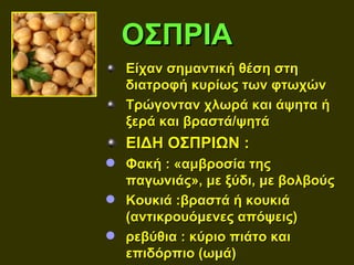 ΟΣΠΡΙΑ
  Είχαν σημαντική θέση στη
  διατροφή κυρίως των φτωχών
  Τρώγονταν χλωρά και άψητα ή
  ξερά και βραστά/ψητά
  ΕΙΔΗ ΟΣΠΡΙΩΝ :
 Φακή : «αμβροσία της
  παγωνιάς», με ξύδι, με βολβούς
 Κουκιά :βραστά ή κουκιά
  (αντικρουόμενες απόψεις)
 ρεβύθια : κύριο πιάτο και
  επιδόρπιο (ωμά)
 