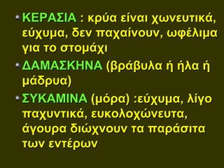 ΚΕΡΑΣΙΑ : κρύα είναι χωνευτικά,
εύχυμα, δεν παχαίνουν, ωφέλιμα
για το στομάχι
ΔΑΜΑΣΚΗΝΑ (βράβυλα ή ήλα ή
μάδρυα)
ΣΥΚΑΜΙΝΑ (μόρα) :εύχυμα, λίγο
παχυντικά, ευκολοχώνευτα,
άγουρα διώχνουν τα παράσιτα
των εντέρων
 