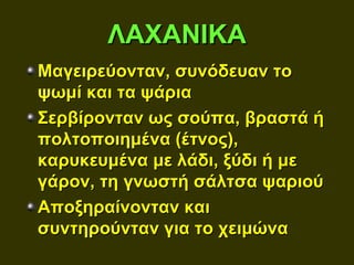 ΛΑΧΑΝΙΚΑ
Μαγειρεύονταν, συνόδευαν το
ψωμί και τα ψάρια
Σερβίρονταν ως σούπα, βραστά ή
πολτοποιημένα (έτνος),
καρυκευμένα με λάδι, ξύδι ή με
γάρον, τη γνωστή σάλτσα ψαριού
Αποξηραίνονταν και
συντηρούνταν για το χειμώνα
 