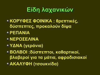 Είδη λαχανικών
ΚΟΡΥΦΕΣ ΦΟΙΝΙΚΑ : θρεπτικές,
δύσπεπτες, προκαλούν δίψα
ΡΕΠΑΝΙΑ
ΝΕΡΟΣΕΛΙΝΑ
ΥΔΝΑ (γεράνια)
ΒΟΛΒΟΙ :δύσπεπτοι, καθαρτικοί,
βλαβεροί για τα μάτια, αφροδισιακοί
ΑΚΑΛΥΦΗ (τσουκνίδα)
 