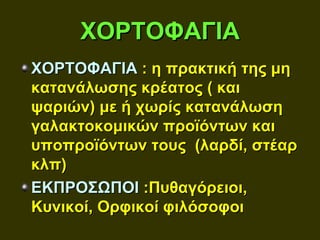 ΧΟΡΤΟΦΑΓΙΑ
ΧΟΡΤΟΦΑΓΙΑ : η πρακτική της μη
κατανάλωσης κρέατος ( και
ψαριών) με ή χωρίς κατανάλωση
γαλακτοκομικών προϊόντων και
υποπροϊόντων τους (λαρδί, στέαρ
κλπ)
ΕΚΠΡΟΣΩΠΟΙ :Πυθαγόρειοι,
Κυνικοί, Ορφικοί φιλόσοφοι
 