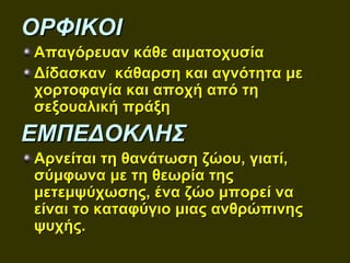 ΟΡΦΙΚΟΙ
Απαγόρευαν κάθε αιματοχυσία
Δίδασκαν κάθαρση και αγνότητα με
χορτοφαγία και αποχή από τη
σεξουαλική πράξη
ΕΜΠΕΔΟΚΛΗΣ
Αρνείται τη θανάτωση ζώου, γιατί,
σύμφωνα με τη θεωρία της
μετεμψύχωσης, ένα ζώο μπορεί να
είναι το καταφύγιο μιας ανθρώπινης
ψυχής.
 